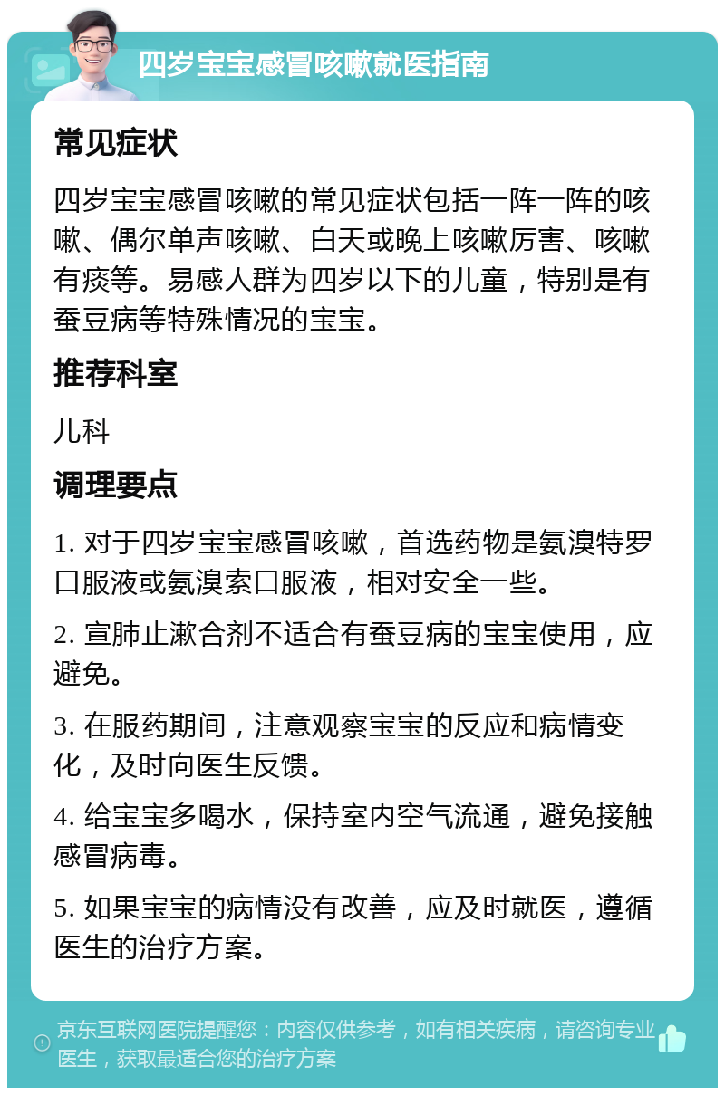 四岁宝宝感冒咳嗽就医指南 常见症状 四岁宝宝感冒咳嗽的常见症状包括一阵一阵的咳嗽、偶尔单声咳嗽、白天或晚上咳嗽厉害、咳嗽有痰等。易感人群为四岁以下的儿童，特别是有蚕豆病等特殊情况的宝宝。 推荐科室 儿科 调理要点 1. 对于四岁宝宝感冒咳嗽，首选药物是氨溴特罗口服液或氨溴索口服液，相对安全一些。 2. 宣肺止漱合剂不适合有蚕豆病的宝宝使用，应避免。 3. 在服药期间，注意观察宝宝的反应和病情变化，及时向医生反馈。 4. 给宝宝多喝水，保持室内空气流通，避免接触感冒病毒。 5. 如果宝宝的病情没有改善，应及时就医，遵循医生的治疗方案。