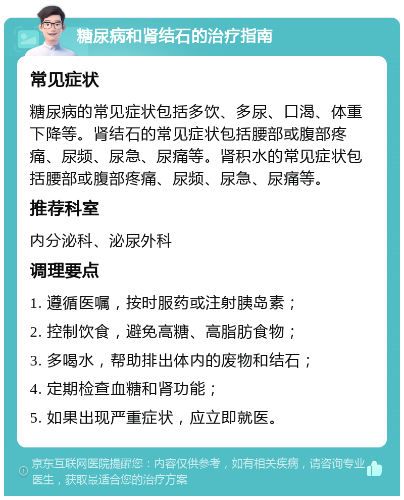 糖尿病和肾结石的治疗指南 常见症状 糖尿病的常见症状包括多饮、多尿、口渴、体重下降等。肾结石的常见症状包括腰部或腹部疼痛、尿频、尿急、尿痛等。肾积水的常见症状包括腰部或腹部疼痛、尿频、尿急、尿痛等。 推荐科室 内分泌科、泌尿外科 调理要点 1. 遵循医嘱，按时服药或注射胰岛素； 2. 控制饮食，避免高糖、高脂肪食物； 3. 多喝水，帮助排出体内的废物和结石； 4. 定期检查血糖和肾功能； 5. 如果出现严重症状，应立即就医。