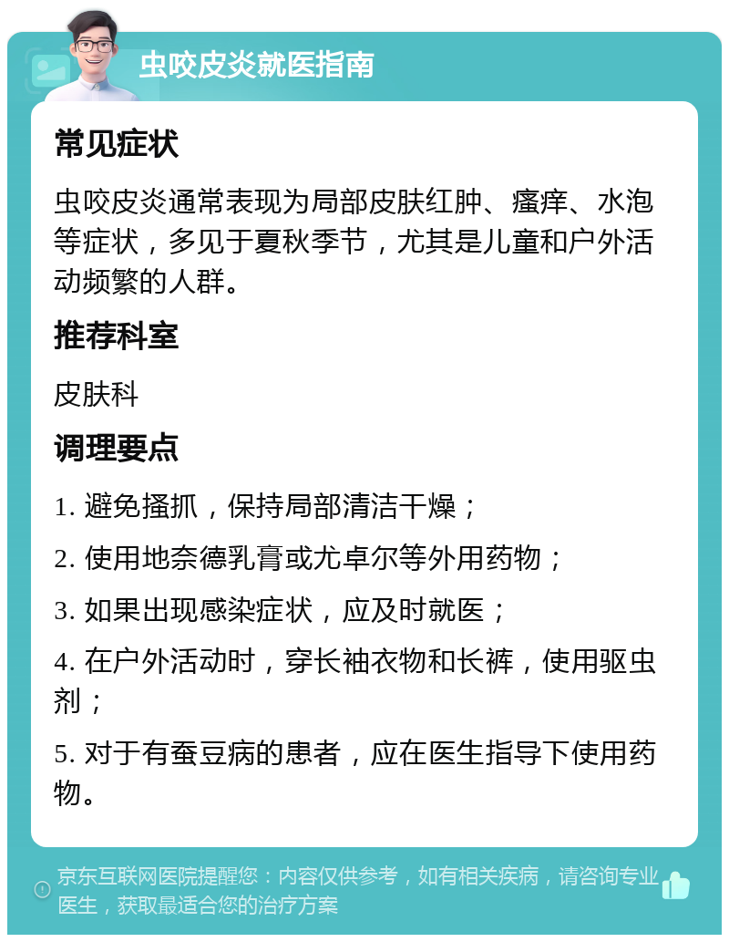 虫咬皮炎就医指南 常见症状 虫咬皮炎通常表现为局部皮肤红肿、瘙痒、水泡等症状，多见于夏秋季节，尤其是儿童和户外活动频繁的人群。 推荐科室 皮肤科 调理要点 1. 避免搔抓，保持局部清洁干燥； 2. 使用地奈德乳膏或尤卓尔等外用药物； 3. 如果出现感染症状，应及时就医； 4. 在户外活动时，穿长袖衣物和长裤，使用驱虫剂； 5. 对于有蚕豆病的患者，应在医生指导下使用药物。