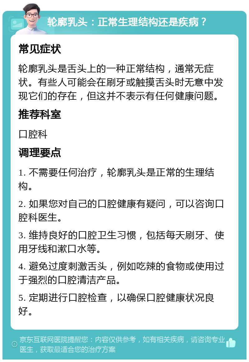 轮廓乳头：正常生理结构还是疾病？ 常见症状 轮廓乳头是舌头上的一种正常结构，通常无症状。有些人可能会在刷牙或触摸舌头时无意中发现它们的存在，但这并不表示有任何健康问题。 推荐科室 口腔科 调理要点 1. 不需要任何治疗，轮廓乳头是正常的生理结构。 2. 如果您对自己的口腔健康有疑问，可以咨询口腔科医生。 3. 维持良好的口腔卫生习惯，包括每天刷牙、使用牙线和漱口水等。 4. 避免过度刺激舌头，例如吃辣的食物或使用过于强烈的口腔清洁产品。 5. 定期进行口腔检查，以确保口腔健康状况良好。