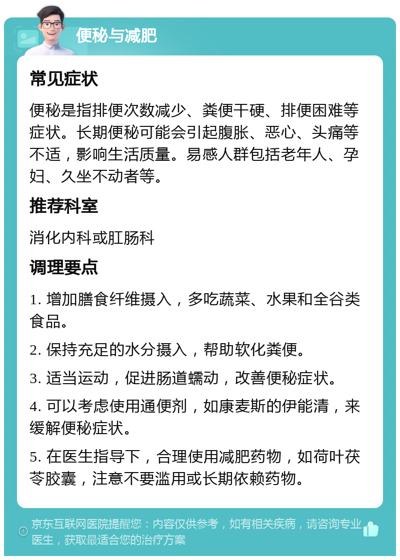 便秘与减肥 常见症状 便秘是指排便次数减少、粪便干硬、排便困难等症状。长期便秘可能会引起腹胀、恶心、头痛等不适，影响生活质量。易感人群包括老年人、孕妇、久坐不动者等。 推荐科室 消化内科或肛肠科 调理要点 1. 增加膳食纤维摄入，多吃蔬菜、水果和全谷类食品。 2. 保持充足的水分摄入，帮助软化粪便。 3. 适当运动，促进肠道蠕动，改善便秘症状。 4. 可以考虑使用通便剂，如康麦斯的伊能清，来缓解便秘症状。 5. 在医生指导下，合理使用减肥药物，如荷叶茯苓胶囊，注意不要滥用或长期依赖药物。