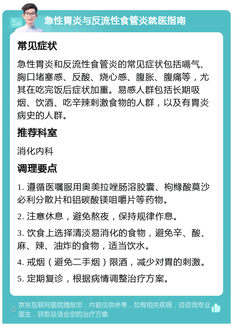 急性胃炎与反流性食管炎就医指南 常见症状 急性胃炎和反流性食管炎的常见症状包括嗝气、胸口堵塞感、反酸、烧心感、腹胀、腹痛等，尤其在吃完饭后症状加重。易感人群包括长期吸烟、饮酒、吃辛辣刺激食物的人群，以及有胃炎病史的人群。 推荐科室 消化内科 调理要点 1. 遵循医嘱服用奥美拉唑肠溶胶囊、枸橼酸莫沙必利分散片和铝碳酸镁咀嚼片等药物。 2. 注意休息，避免熬夜，保持规律作息。 3. 饮食上选择清淡易消化的食物，避免辛、酸、麻、辣、油炸的食物，适当饮水。 4. 戒烟（避免二手烟）限酒，减少对胃的刺激。 5. 定期复诊，根据病情调整治疗方案。