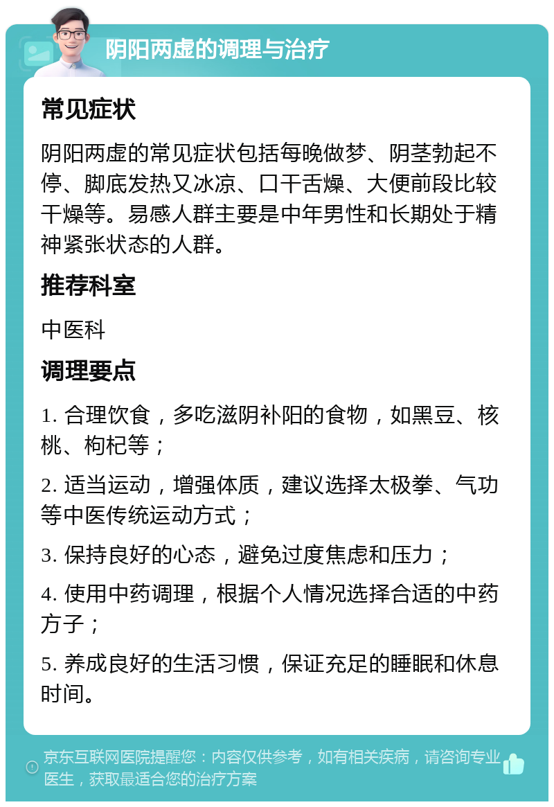 阴阳两虚的调理与治疗 常见症状 阴阳两虚的常见症状包括每晚做梦、阴茎勃起不停、脚底发热又冰凉、口干舌燥、大便前段比较干燥等。易感人群主要是中年男性和长期处于精神紧张状态的人群。 推荐科室 中医科 调理要点 1. 合理饮食，多吃滋阴补阳的食物，如黑豆、核桃、枸杞等； 2. 适当运动，增强体质，建议选择太极拳、气功等中医传统运动方式； 3. 保持良好的心态，避免过度焦虑和压力； 4. 使用中药调理，根据个人情况选择合适的中药方子； 5. 养成良好的生活习惯，保证充足的睡眠和休息时间。