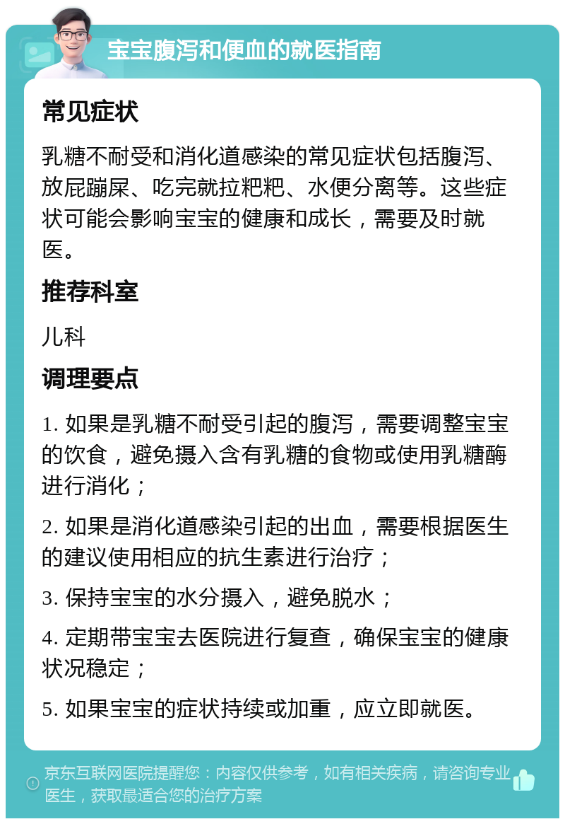 宝宝腹泻和便血的就医指南 常见症状 乳糖不耐受和消化道感染的常见症状包括腹泻、放屁蹦屎、吃完就拉粑粑、水便分离等。这些症状可能会影响宝宝的健康和成长，需要及时就医。 推荐科室 儿科 调理要点 1. 如果是乳糖不耐受引起的腹泻，需要调整宝宝的饮食，避免摄入含有乳糖的食物或使用乳糖酶进行消化； 2. 如果是消化道感染引起的出血，需要根据医生的建议使用相应的抗生素进行治疗； 3. 保持宝宝的水分摄入，避免脱水； 4. 定期带宝宝去医院进行复查，确保宝宝的健康状况稳定； 5. 如果宝宝的症状持续或加重，应立即就医。