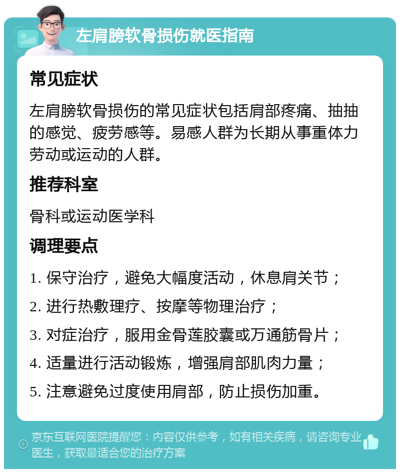 左肩膀软骨损伤就医指南 常见症状 左肩膀软骨损伤的常见症状包括肩部疼痛、抽抽的感觉、疲劳感等。易感人群为长期从事重体力劳动或运动的人群。 推荐科室 骨科或运动医学科 调理要点 1. 保守治疗，避免大幅度活动，休息肩关节； 2. 进行热敷理疗、按摩等物理治疗； 3. 对症治疗，服用金骨莲胶囊或万通筋骨片； 4. 适量进行活动锻炼，增强肩部肌肉力量； 5. 注意避免过度使用肩部，防止损伤加重。