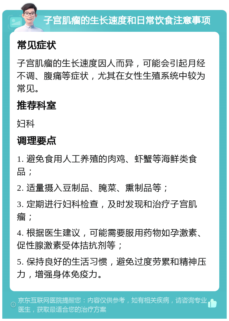 子宫肌瘤的生长速度和日常饮食注意事项 常见症状 子宫肌瘤的生长速度因人而异，可能会引起月经不调、腹痛等症状，尤其在女性生殖系统中较为常见。 推荐科室 妇科 调理要点 1. 避免食用人工养殖的肉鸡、虾蟹等海鲜类食品； 2. 适量摄入豆制品、腌菜、熏制品等； 3. 定期进行妇科检查，及时发现和治疗子宫肌瘤； 4. 根据医生建议，可能需要服用药物如孕激素、促性腺激素受体拮抗剂等； 5. 保持良好的生活习惯，避免过度劳累和精神压力，增强身体免疫力。