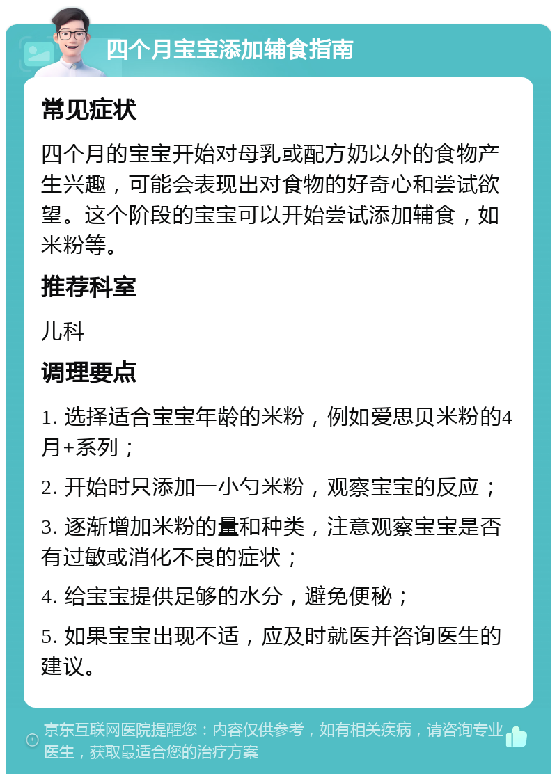 四个月宝宝添加辅食指南 常见症状 四个月的宝宝开始对母乳或配方奶以外的食物产生兴趣，可能会表现出对食物的好奇心和尝试欲望。这个阶段的宝宝可以开始尝试添加辅食，如米粉等。 推荐科室 儿科 调理要点 1. 选择适合宝宝年龄的米粉，例如爱思贝米粉的4月+系列； 2. 开始时只添加一小勺米粉，观察宝宝的反应； 3. 逐渐增加米粉的量和种类，注意观察宝宝是否有过敏或消化不良的症状； 4. 给宝宝提供足够的水分，避免便秘； 5. 如果宝宝出现不适，应及时就医并咨询医生的建议。