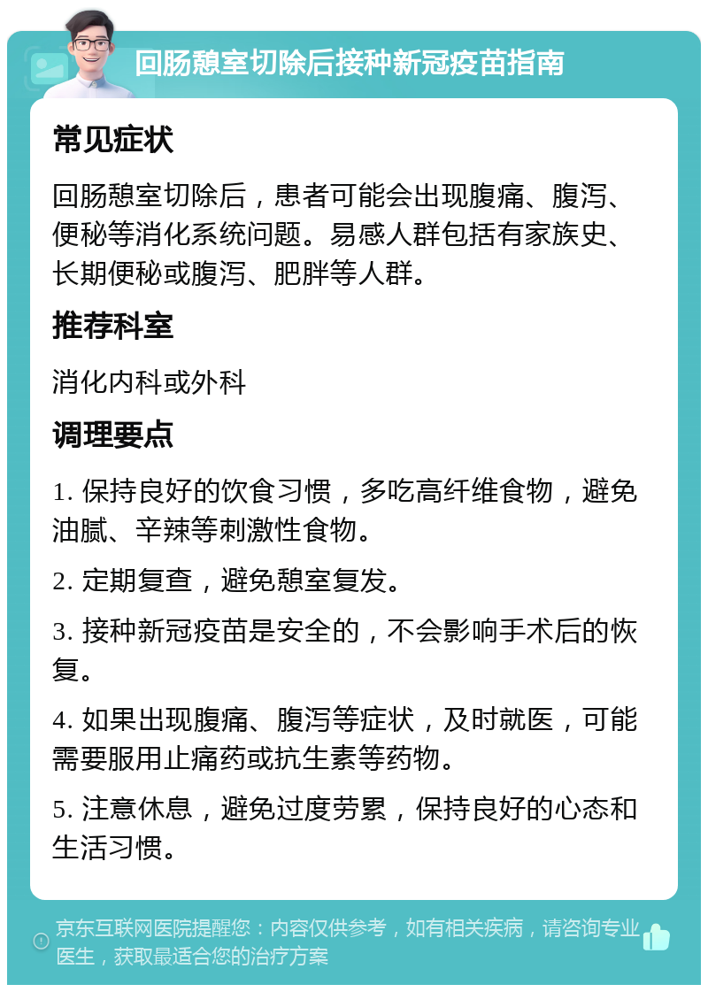 回肠憩室切除后接种新冠疫苗指南 常见症状 回肠憩室切除后，患者可能会出现腹痛、腹泻、便秘等消化系统问题。易感人群包括有家族史、长期便秘或腹泻、肥胖等人群。 推荐科室 消化内科或外科 调理要点 1. 保持良好的饮食习惯，多吃高纤维食物，避免油腻、辛辣等刺激性食物。 2. 定期复查，避免憩室复发。 3. 接种新冠疫苗是安全的，不会影响手术后的恢复。 4. 如果出现腹痛、腹泻等症状，及时就医，可能需要服用止痛药或抗生素等药物。 5. 注意休息，避免过度劳累，保持良好的心态和生活习惯。