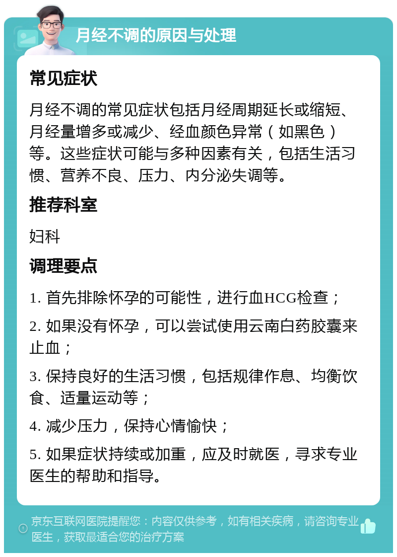 月经不调的原因与处理 常见症状 月经不调的常见症状包括月经周期延长或缩短、月经量增多或减少、经血颜色异常（如黑色）等。这些症状可能与多种因素有关，包括生活习惯、营养不良、压力、内分泌失调等。 推荐科室 妇科 调理要点 1. 首先排除怀孕的可能性，进行血HCG检查； 2. 如果没有怀孕，可以尝试使用云南白药胶囊来止血； 3. 保持良好的生活习惯，包括规律作息、均衡饮食、适量运动等； 4. 减少压力，保持心情愉快； 5. 如果症状持续或加重，应及时就医，寻求专业医生的帮助和指导。