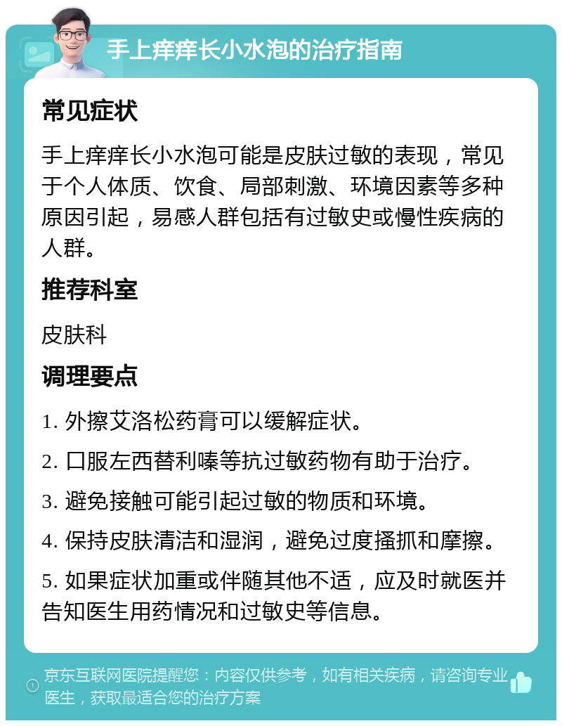 手上痒痒长小水泡的治疗指南 常见症状 手上痒痒长小水泡可能是皮肤过敏的表现，常见于个人体质、饮食、局部刺激、环境因素等多种原因引起，易感人群包括有过敏史或慢性疾病的人群。 推荐科室 皮肤科 调理要点 1. 外擦艾洛松药膏可以缓解症状。 2. 口服左西替利嗪等抗过敏药物有助于治疗。 3. 避免接触可能引起过敏的物质和环境。 4. 保持皮肤清洁和湿润，避免过度搔抓和摩擦。 5. 如果症状加重或伴随其他不适，应及时就医并告知医生用药情况和过敏史等信息。