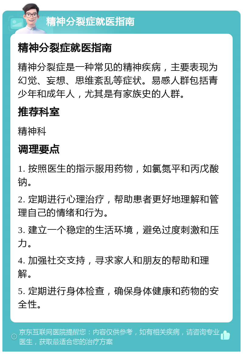 精神分裂症就医指南 精神分裂症就医指南 精神分裂症是一种常见的精神疾病，主要表现为幻觉、妄想、思维紊乱等症状。易感人群包括青少年和成年人，尤其是有家族史的人群。 推荐科室 精神科 调理要点 1. 按照医生的指示服用药物，如氯氮平和丙戊酸钠。 2. 定期进行心理治疗，帮助患者更好地理解和管理自己的情绪和行为。 3. 建立一个稳定的生活环境，避免过度刺激和压力。 4. 加强社交支持，寻求家人和朋友的帮助和理解。 5. 定期进行身体检查，确保身体健康和药物的安全性。