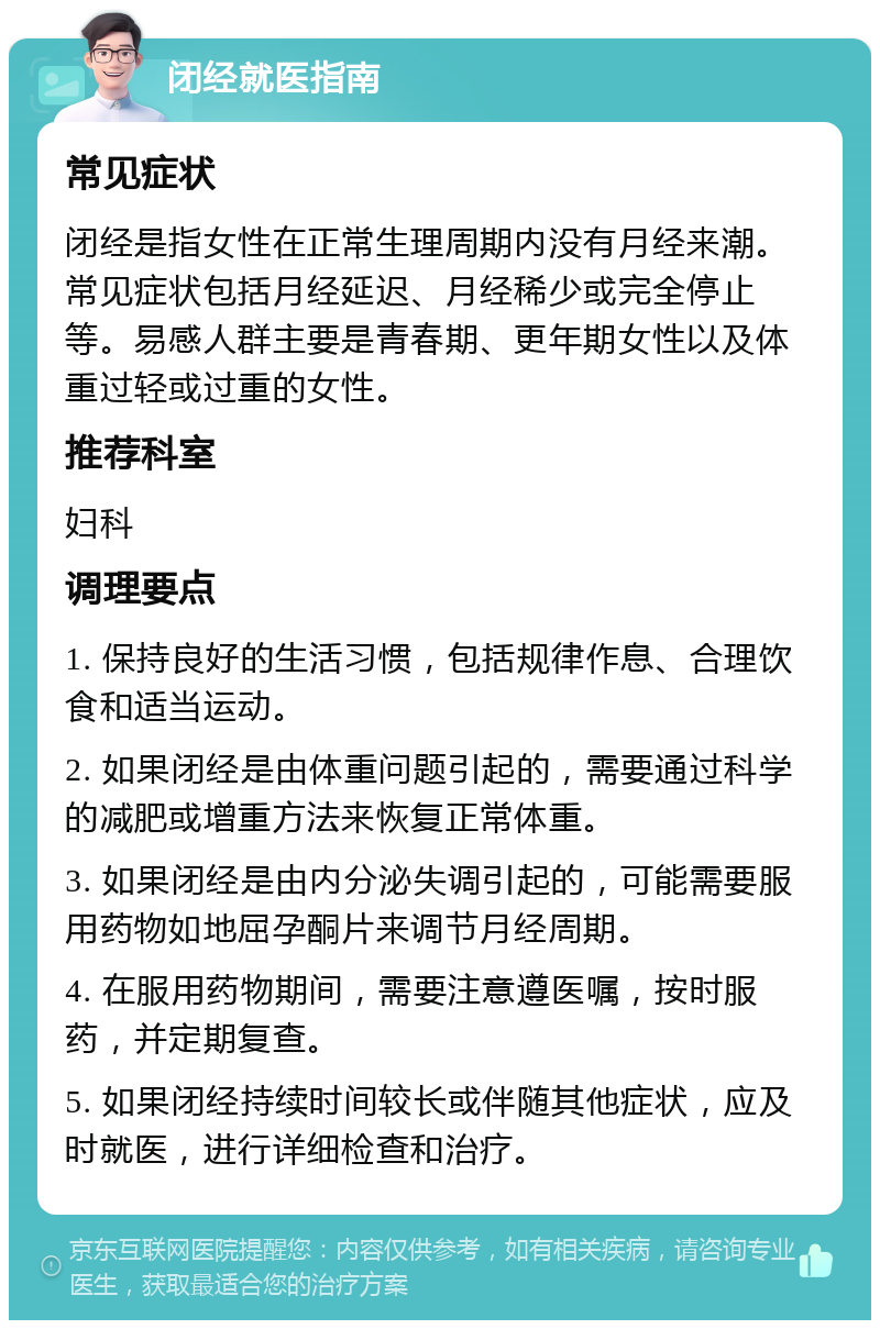 闭经就医指南 常见症状 闭经是指女性在正常生理周期内没有月经来潮。常见症状包括月经延迟、月经稀少或完全停止等。易感人群主要是青春期、更年期女性以及体重过轻或过重的女性。 推荐科室 妇科 调理要点 1. 保持良好的生活习惯，包括规律作息、合理饮食和适当运动。 2. 如果闭经是由体重问题引起的，需要通过科学的减肥或增重方法来恢复正常体重。 3. 如果闭经是由内分泌失调引起的，可能需要服用药物如地屈孕酮片来调节月经周期。 4. 在服用药物期间，需要注意遵医嘱，按时服药，并定期复查。 5. 如果闭经持续时间较长或伴随其他症状，应及时就医，进行详细检查和治疗。