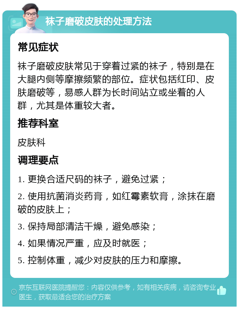 袜子磨破皮肤的处理方法 常见症状 袜子磨破皮肤常见于穿着过紧的袜子，特别是在大腿内侧等摩擦频繁的部位。症状包括红印、皮肤磨破等，易感人群为长时间站立或坐着的人群，尤其是体重较大者。 推荐科室 皮肤科 调理要点 1. 更换合适尺码的袜子，避免过紧； 2. 使用抗菌消炎药膏，如红霉素软膏，涂抹在磨破的皮肤上； 3. 保持局部清洁干燥，避免感染； 4. 如果情况严重，应及时就医； 5. 控制体重，减少对皮肤的压力和摩擦。