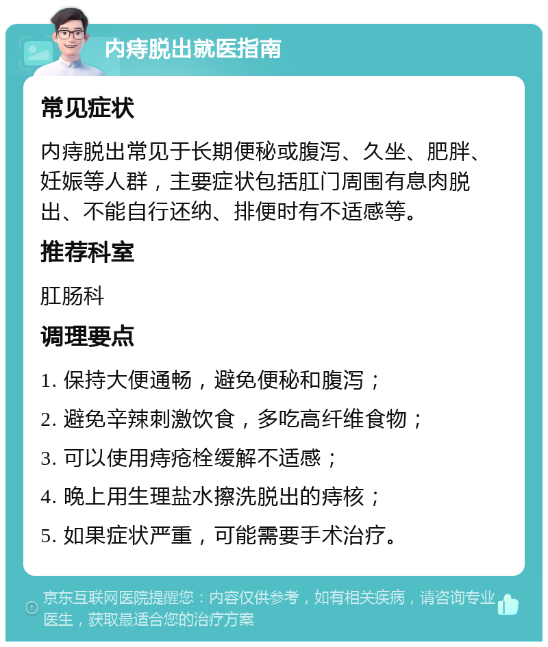 内痔脱出就医指南 常见症状 内痔脱出常见于长期便秘或腹泻、久坐、肥胖、妊娠等人群，主要症状包括肛门周围有息肉脱出、不能自行还纳、排便时有不适感等。 推荐科室 肛肠科 调理要点 1. 保持大便通畅，避免便秘和腹泻； 2. 避免辛辣刺激饮食，多吃高纤维食物； 3. 可以使用痔疮栓缓解不适感； 4. 晚上用生理盐水擦洗脱出的痔核； 5. 如果症状严重，可能需要手术治疗。