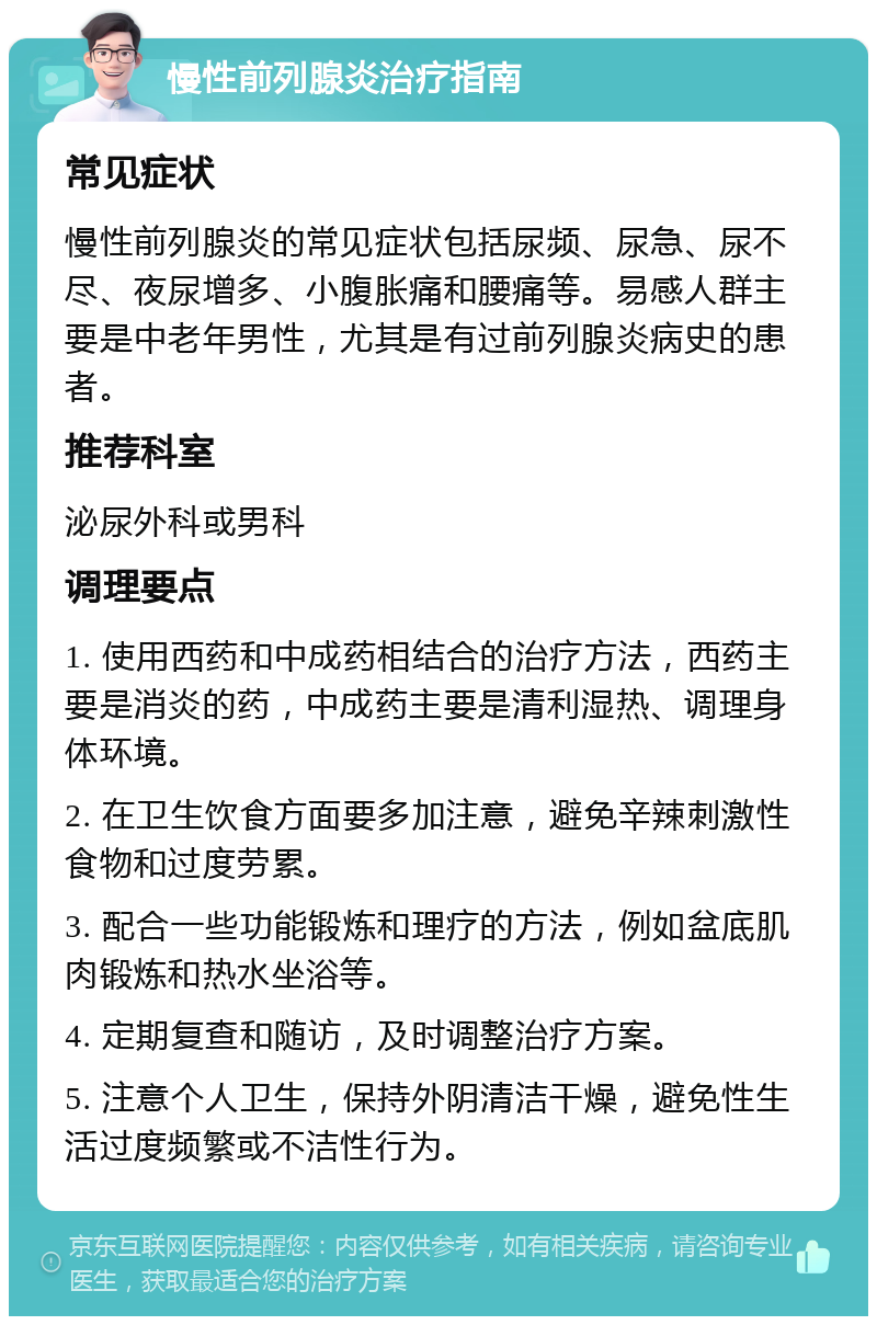 慢性前列腺炎治疗指南 常见症状 慢性前列腺炎的常见症状包括尿频、尿急、尿不尽、夜尿增多、小腹胀痛和腰痛等。易感人群主要是中老年男性，尤其是有过前列腺炎病史的患者。 推荐科室 泌尿外科或男科 调理要点 1. 使用西药和中成药相结合的治疗方法，西药主要是消炎的药，中成药主要是清利湿热、调理身体环境。 2. 在卫生饮食方面要多加注意，避免辛辣刺激性食物和过度劳累。 3. 配合一些功能锻炼和理疗的方法，例如盆底肌肉锻炼和热水坐浴等。 4. 定期复查和随访，及时调整治疗方案。 5. 注意个人卫生，保持外阴清洁干燥，避免性生活过度频繁或不洁性行为。