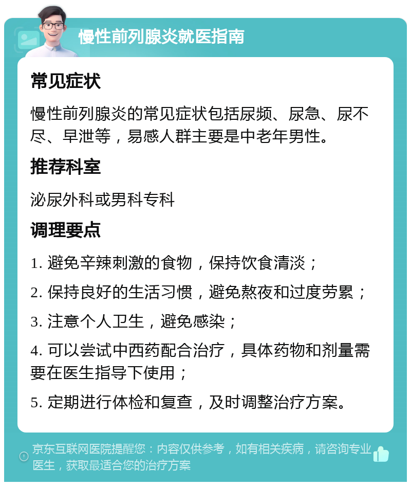 慢性前列腺炎就医指南 常见症状 慢性前列腺炎的常见症状包括尿频、尿急、尿不尽、早泄等，易感人群主要是中老年男性。 推荐科室 泌尿外科或男科专科 调理要点 1. 避免辛辣刺激的食物，保持饮食清淡； 2. 保持良好的生活习惯，避免熬夜和过度劳累； 3. 注意个人卫生，避免感染； 4. 可以尝试中西药配合治疗，具体药物和剂量需要在医生指导下使用； 5. 定期进行体检和复查，及时调整治疗方案。