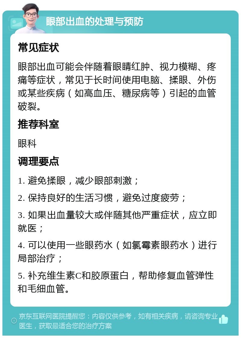 眼部出血的处理与预防 常见症状 眼部出血可能会伴随着眼睛红肿、视力模糊、疼痛等症状，常见于长时间使用电脑、揉眼、外伤或某些疾病（如高血压、糖尿病等）引起的血管破裂。 推荐科室 眼科 调理要点 1. 避免揉眼，减少眼部刺激； 2. 保持良好的生活习惯，避免过度疲劳； 3. 如果出血量较大或伴随其他严重症状，应立即就医； 4. 可以使用一些眼药水（如氯霉素眼药水）进行局部治疗； 5. 补充维生素C和胶原蛋白，帮助修复血管弹性和毛细血管。