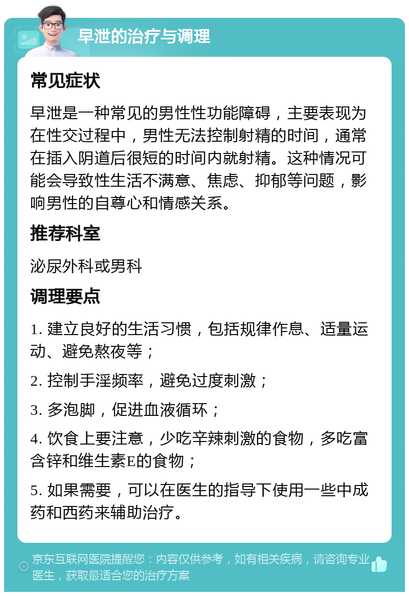 早泄的治疗与调理 常见症状 早泄是一种常见的男性性功能障碍，主要表现为在性交过程中，男性无法控制射精的时间，通常在插入阴道后很短的时间内就射精。这种情况可能会导致性生活不满意、焦虑、抑郁等问题，影响男性的自尊心和情感关系。 推荐科室 泌尿外科或男科 调理要点 1. 建立良好的生活习惯，包括规律作息、适量运动、避免熬夜等； 2. 控制手淫频率，避免过度刺激； 3. 多泡脚，促进血液循环； 4. 饮食上要注意，少吃辛辣刺激的食物，多吃富含锌和维生素E的食物； 5. 如果需要，可以在医生的指导下使用一些中成药和西药来辅助治疗。