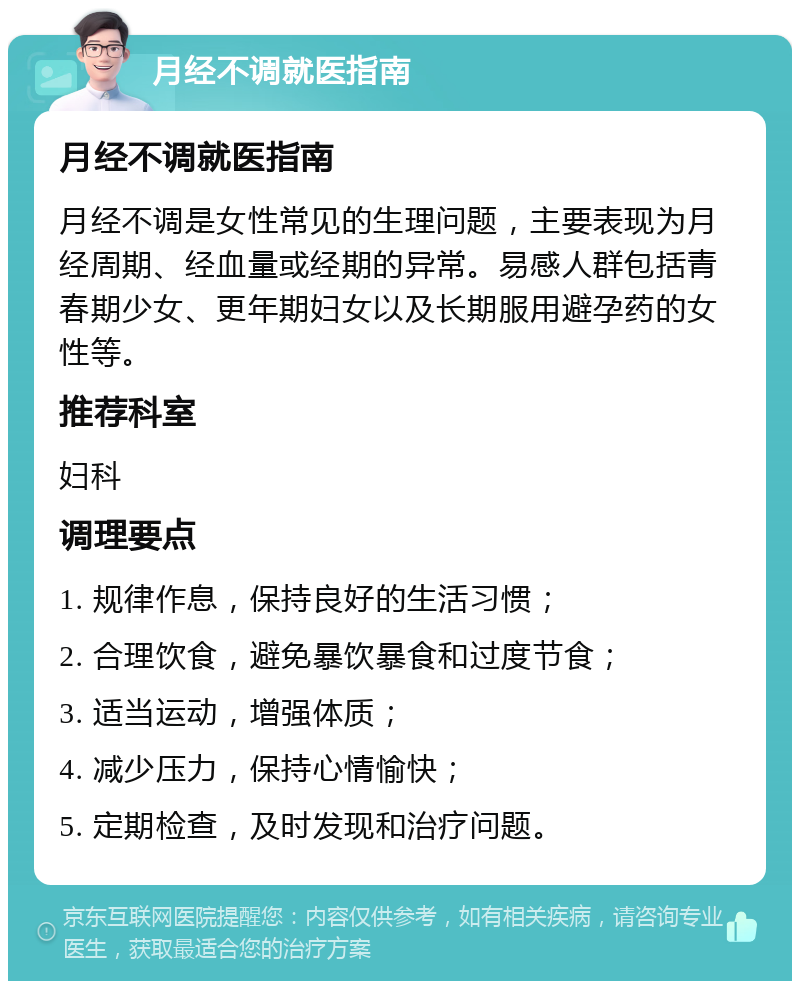 月经不调就医指南 月经不调就医指南 月经不调是女性常见的生理问题，主要表现为月经周期、经血量或经期的异常。易感人群包括青春期少女、更年期妇女以及长期服用避孕药的女性等。 推荐科室 妇科 调理要点 1. 规律作息，保持良好的生活习惯； 2. 合理饮食，避免暴饮暴食和过度节食； 3. 适当运动，增强体质； 4. 减少压力，保持心情愉快； 5. 定期检查，及时发现和治疗问题。