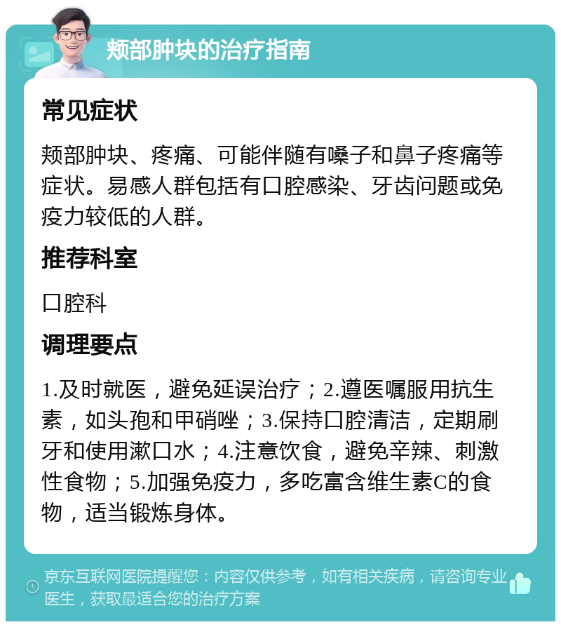 颊部肿块的治疗指南 常见症状 颊部肿块、疼痛、可能伴随有嗓子和鼻子疼痛等症状。易感人群包括有口腔感染、牙齿问题或免疫力较低的人群。 推荐科室 口腔科 调理要点 1.及时就医，避免延误治疗；2.遵医嘱服用抗生素，如头孢和甲硝唑；3.保持口腔清洁，定期刷牙和使用漱口水；4.注意饮食，避免辛辣、刺激性食物；5.加强免疫力，多吃富含维生素C的食物，适当锻炼身体。