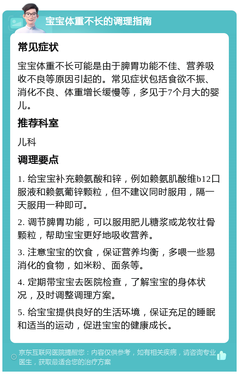 宝宝体重不长的调理指南 常见症状 宝宝体重不长可能是由于脾胃功能不佳、营养吸收不良等原因引起的。常见症状包括食欲不振、消化不良、体重增长缓慢等，多见于7个月大的婴儿。 推荐科室 儿科 调理要点 1. 给宝宝补充赖氨酸和锌，例如赖氨肌酸维b12口服液和赖氨葡锌颗粒，但不建议同时服用，隔一天服用一种即可。 2. 调节脾胃功能，可以服用肥儿糖浆或龙牧壮骨颗粒，帮助宝宝更好地吸收营养。 3. 注意宝宝的饮食，保证营养均衡，多喂一些易消化的食物，如米粉、面条等。 4. 定期带宝宝去医院检查，了解宝宝的身体状况，及时调整调理方案。 5. 给宝宝提供良好的生活环境，保证充足的睡眠和适当的运动，促进宝宝的健康成长。