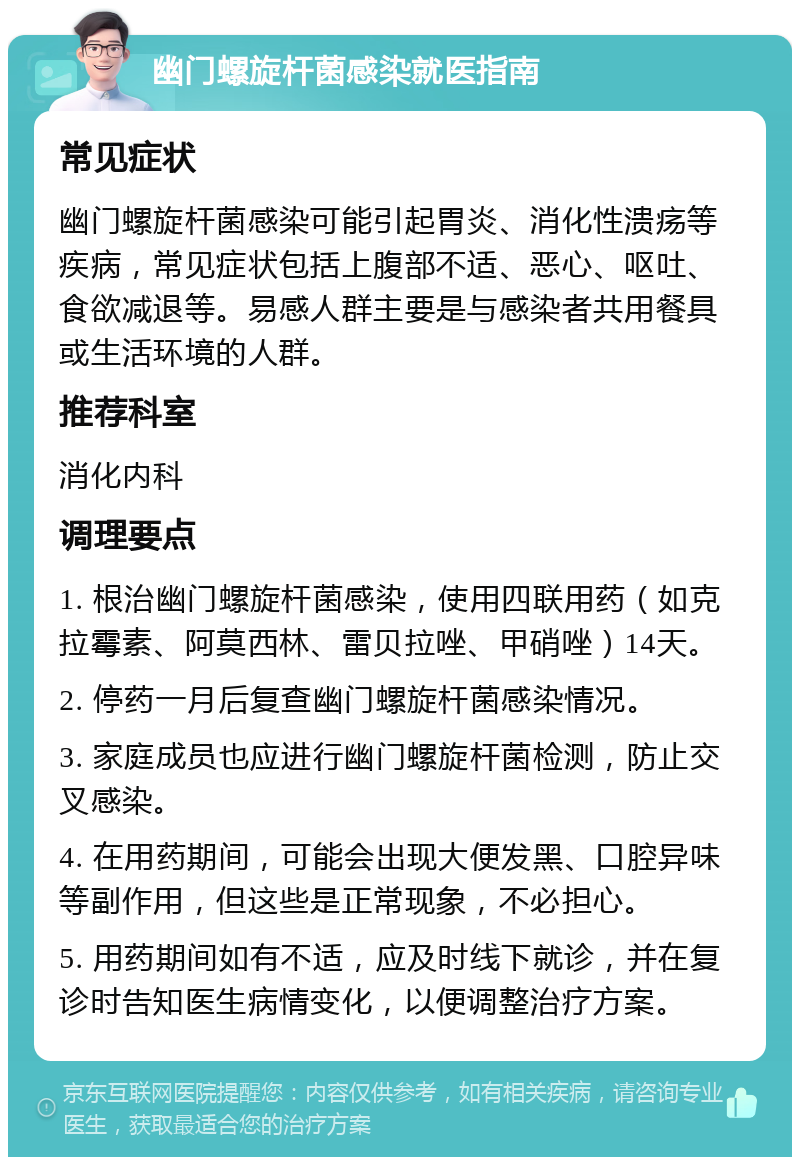 幽门螺旋杆菌感染就医指南 常见症状 幽门螺旋杆菌感染可能引起胃炎、消化性溃疡等疾病，常见症状包括上腹部不适、恶心、呕吐、食欲减退等。易感人群主要是与感染者共用餐具或生活环境的人群。 推荐科室 消化内科 调理要点 1. 根治幽门螺旋杆菌感染，使用四联用药（如克拉霉素、阿莫西林、雷贝拉唑、甲硝唑）14天。 2. 停药一月后复查幽门螺旋杆菌感染情况。 3. 家庭成员也应进行幽门螺旋杆菌检测，防止交叉感染。 4. 在用药期间，可能会出现大便发黑、口腔异味等副作用，但这些是正常现象，不必担心。 5. 用药期间如有不适，应及时线下就诊，并在复诊时告知医生病情变化，以便调整治疗方案。