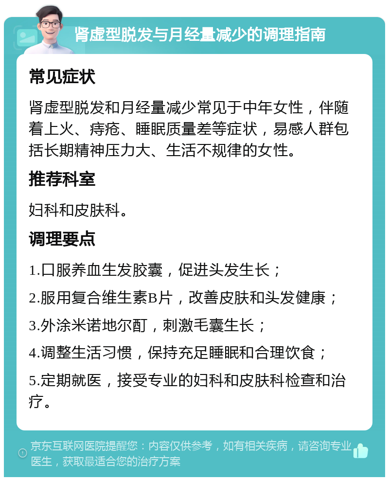 肾虚型脱发与月经量减少的调理指南 常见症状 肾虚型脱发和月经量减少常见于中年女性，伴随着上火、痔疮、睡眠质量差等症状，易感人群包括长期精神压力大、生活不规律的女性。 推荐科室 妇科和皮肤科。 调理要点 1.口服养血生发胶囊，促进头发生长； 2.服用复合维生素B片，改善皮肤和头发健康； 3.外涂米诺地尔酊，刺激毛囊生长； 4.调整生活习惯，保持充足睡眠和合理饮食； 5.定期就医，接受专业的妇科和皮肤科检查和治疗。