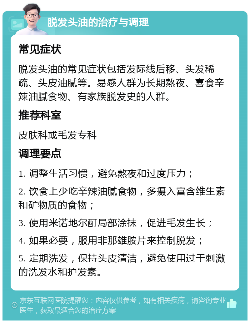 脱发头油的治疗与调理 常见症状 脱发头油的常见症状包括发际线后移、头发稀疏、头皮油腻等。易感人群为长期熬夜、喜食辛辣油腻食物、有家族脱发史的人群。 推荐科室 皮肤科或毛发专科 调理要点 1. 调整生活习惯，避免熬夜和过度压力； 2. 饮食上少吃辛辣油腻食物，多摄入富含维生素和矿物质的食物； 3. 使用米诺地尔酊局部涂抹，促进毛发生长； 4. 如果必要，服用非那雄胺片来控制脱发； 5. 定期洗发，保持头皮清洁，避免使用过于刺激的洗发水和护发素。