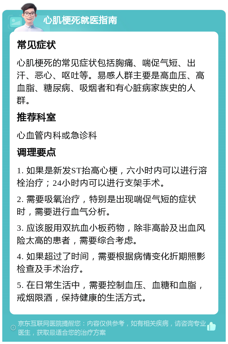 心肌梗死就医指南 常见症状 心肌梗死的常见症状包括胸痛、喘促气短、出汗、恶心、呕吐等。易感人群主要是高血压、高血脂、糖尿病、吸烟者和有心脏病家族史的人群。 推荐科室 心血管内科或急诊科 调理要点 1. 如果是新发ST抬高心梗，六小时内可以进行溶栓治疗；24小时内可以进行支架手术。 2. 需要吸氧治疗，特别是出现喘促气短的症状时，需要进行血气分析。 3. 应该服用双抗血小板药物，除非高龄及出血风险太高的患者，需要综合考虑。 4. 如果超过了时间，需要根据病情变化折期照影检查及手术治疗。 5. 在日常生活中，需要控制血压、血糖和血脂，戒烟限酒，保持健康的生活方式。