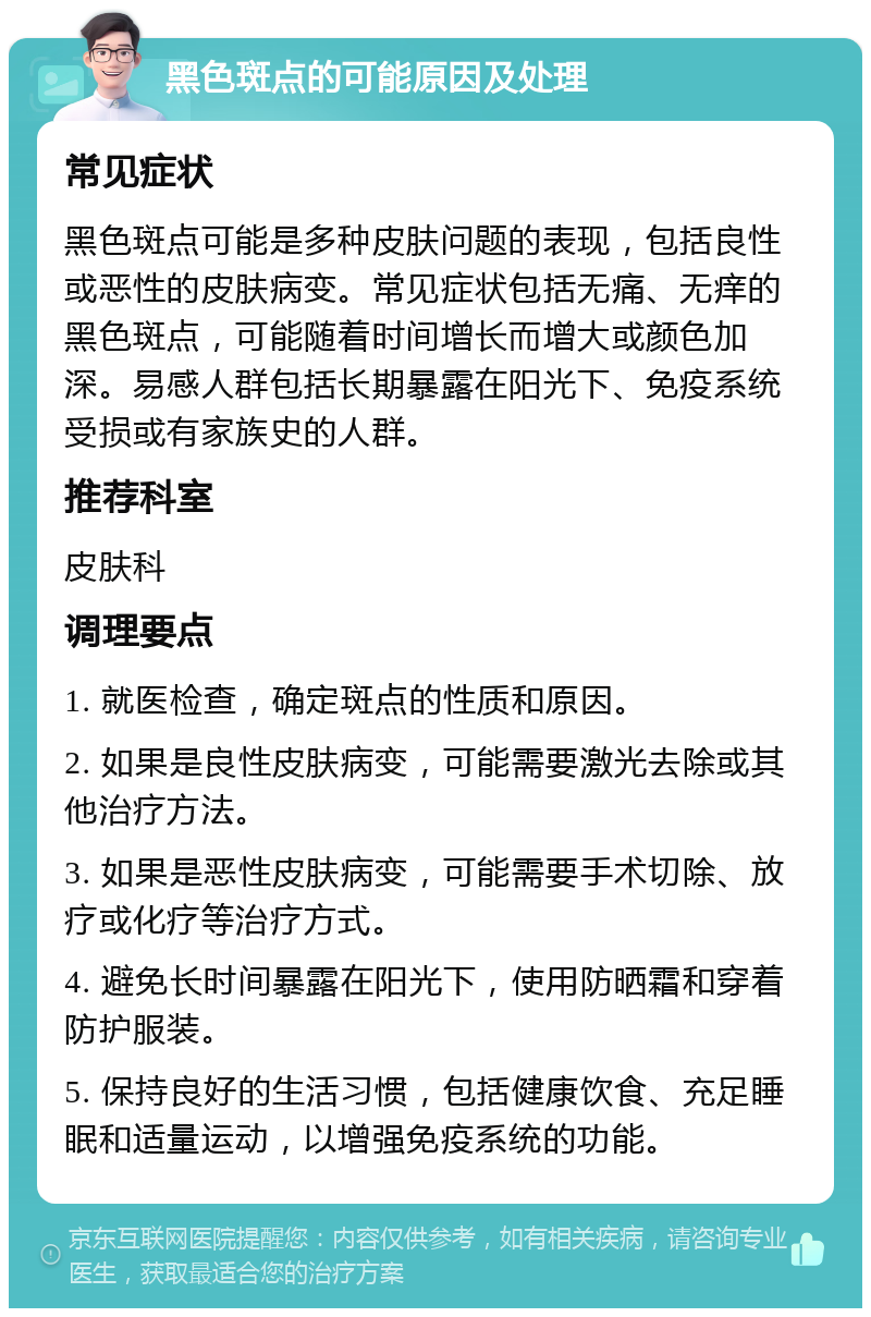 黑色斑点的可能原因及处理 常见症状 黑色斑点可能是多种皮肤问题的表现，包括良性或恶性的皮肤病变。常见症状包括无痛、无痒的黑色斑点，可能随着时间增长而增大或颜色加深。易感人群包括长期暴露在阳光下、免疫系统受损或有家族史的人群。 推荐科室 皮肤科 调理要点 1. 就医检查，确定斑点的性质和原因。 2. 如果是良性皮肤病变，可能需要激光去除或其他治疗方法。 3. 如果是恶性皮肤病变，可能需要手术切除、放疗或化疗等治疗方式。 4. 避免长时间暴露在阳光下，使用防晒霜和穿着防护服装。 5. 保持良好的生活习惯，包括健康饮食、充足睡眠和适量运动，以增强免疫系统的功能。