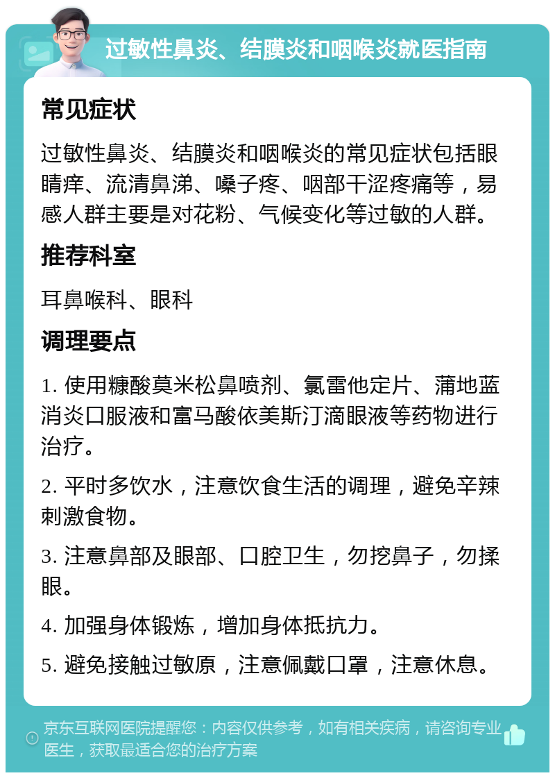 过敏性鼻炎、结膜炎和咽喉炎就医指南 常见症状 过敏性鼻炎、结膜炎和咽喉炎的常见症状包括眼睛痒、流清鼻涕、嗓子疼、咽部干涩疼痛等，易感人群主要是对花粉、气候变化等过敏的人群。 推荐科室 耳鼻喉科、眼科 调理要点 1. 使用糠酸莫米松鼻喷剂、氯雷他定片、蒲地蓝消炎口服液和富马酸依美斯汀滴眼液等药物进行治疗。 2. 平时多饮水，注意饮食生活的调理，避免辛辣刺激食物。 3. 注意鼻部及眼部、口腔卫生，勿挖鼻子，勿揉眼。 4. 加强身体锻炼，增加身体抵抗力。 5. 避免接触过敏原，注意佩戴口罩，注意休息。