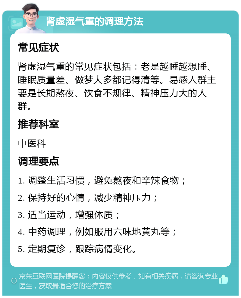 肾虚湿气重的调理方法 常见症状 肾虚湿气重的常见症状包括：老是越睡越想睡、睡眠质量差、做梦大多都记得清等。易感人群主要是长期熬夜、饮食不规律、精神压力大的人群。 推荐科室 中医科 调理要点 1. 调整生活习惯，避免熬夜和辛辣食物； 2. 保持好的心情，减少精神压力； 3. 适当运动，增强体质； 4. 中药调理，例如服用六味地黄丸等； 5. 定期复诊，跟踪病情变化。