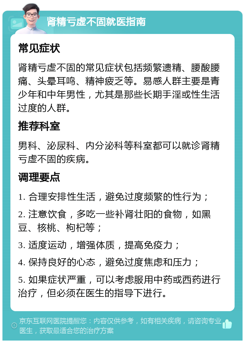 肾精亏虚不固就医指南 常见症状 肾精亏虚不固的常见症状包括频繁遗精、腰酸腰痛、头晕耳鸣、精神疲乏等。易感人群主要是青少年和中年男性，尤其是那些长期手淫或性生活过度的人群。 推荐科室 男科、泌尿科、内分泌科等科室都可以就诊肾精亏虚不固的疾病。 调理要点 1. 合理安排性生活，避免过度频繁的性行为； 2. 注意饮食，多吃一些补肾壮阳的食物，如黑豆、核桃、枸杞等； 3. 适度运动，增强体质，提高免疫力； 4. 保持良好的心态，避免过度焦虑和压力； 5. 如果症状严重，可以考虑服用中药或西药进行治疗，但必须在医生的指导下进行。