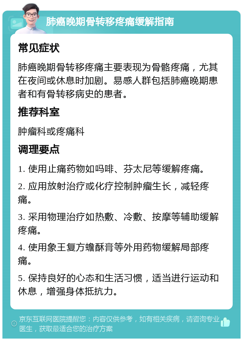 肺癌晚期骨转移疼痛缓解指南 常见症状 肺癌晚期骨转移疼痛主要表现为骨骼疼痛，尤其在夜间或休息时加剧。易感人群包括肺癌晚期患者和有骨转移病史的患者。 推荐科室 肿瘤科或疼痛科 调理要点 1. 使用止痛药物如吗啡、芬太尼等缓解疼痛。 2. 应用放射治疗或化疗控制肿瘤生长，减轻疼痛。 3. 采用物理治疗如热敷、冷敷、按摩等辅助缓解疼痛。 4. 使用象王复方蟾酥膏等外用药物缓解局部疼痛。 5. 保持良好的心态和生活习惯，适当进行运动和休息，增强身体抵抗力。