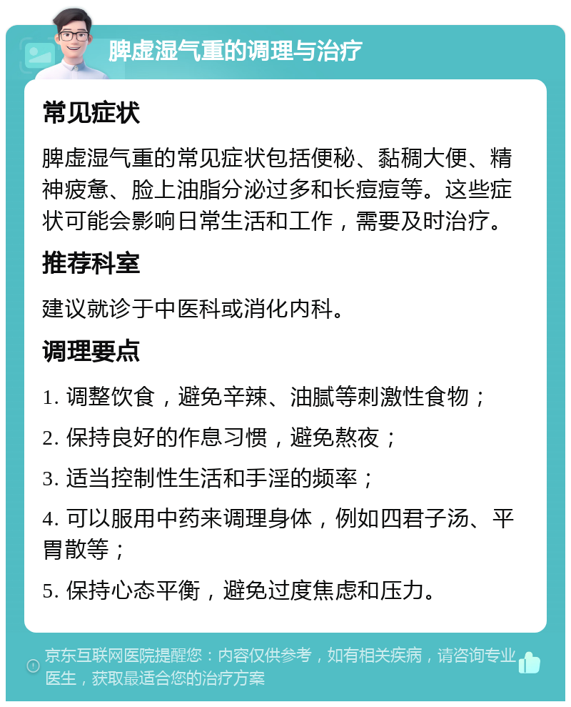 脾虚湿气重的调理与治疗 常见症状 脾虚湿气重的常见症状包括便秘、黏稠大便、精神疲惫、脸上油脂分泌过多和长痘痘等。这些症状可能会影响日常生活和工作，需要及时治疗。 推荐科室 建议就诊于中医科或消化内科。 调理要点 1. 调整饮食，避免辛辣、油腻等刺激性食物； 2. 保持良好的作息习惯，避免熬夜； 3. 适当控制性生活和手淫的频率； 4. 可以服用中药来调理身体，例如四君子汤、平胃散等； 5. 保持心态平衡，避免过度焦虑和压力。