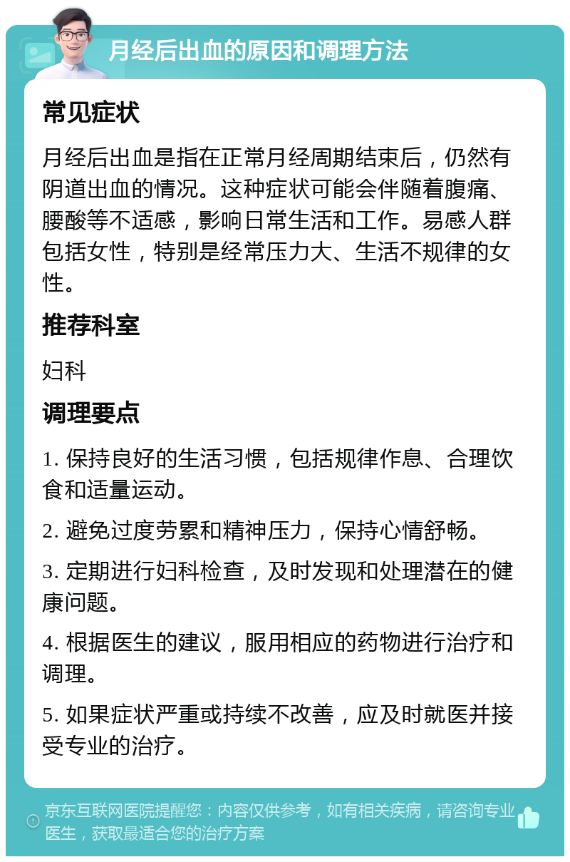 月经后出血的原因和调理方法 常见症状 月经后出血是指在正常月经周期结束后，仍然有阴道出血的情况。这种症状可能会伴随着腹痛、腰酸等不适感，影响日常生活和工作。易感人群包括女性，特别是经常压力大、生活不规律的女性。 推荐科室 妇科 调理要点 1. 保持良好的生活习惯，包括规律作息、合理饮食和适量运动。 2. 避免过度劳累和精神压力，保持心情舒畅。 3. 定期进行妇科检查，及时发现和处理潜在的健康问题。 4. 根据医生的建议，服用相应的药物进行治疗和调理。 5. 如果症状严重或持续不改善，应及时就医并接受专业的治疗。