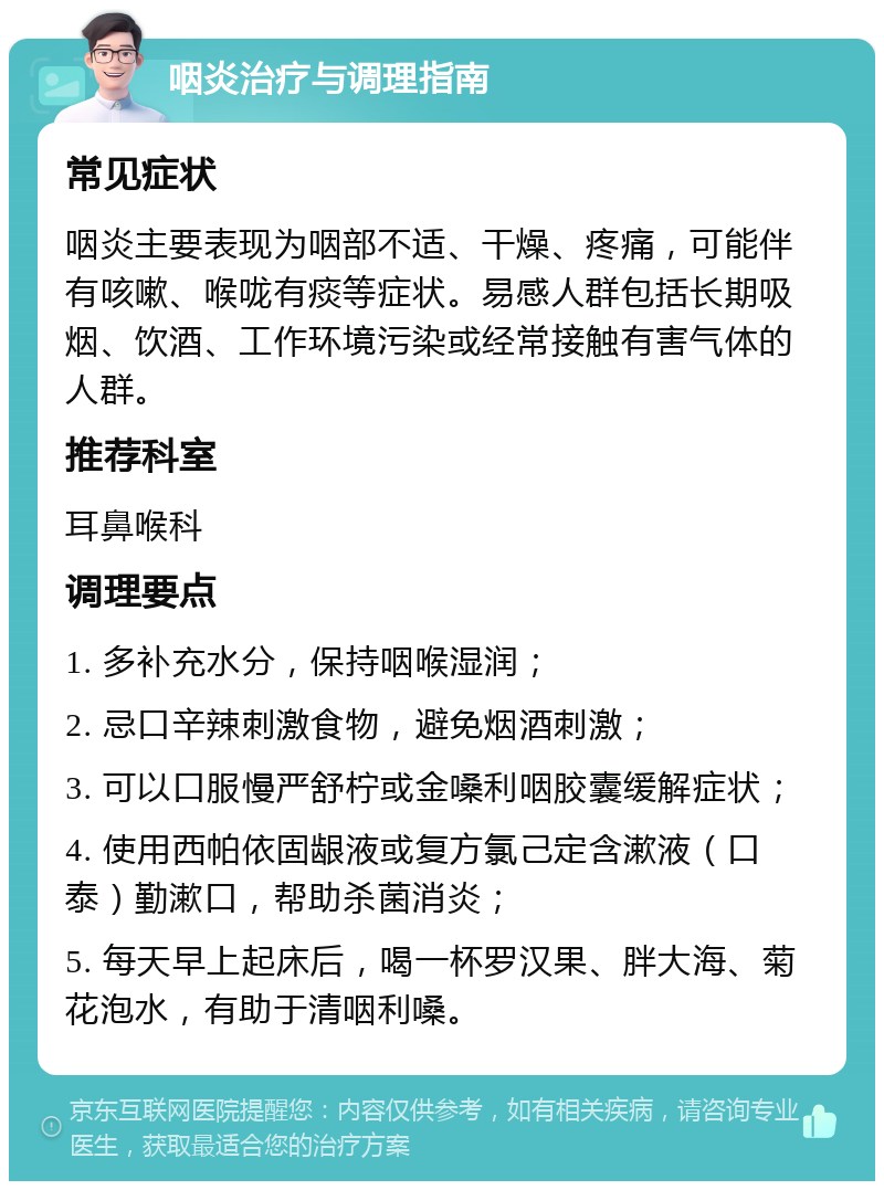 咽炎治疗与调理指南 常见症状 咽炎主要表现为咽部不适、干燥、疼痛，可能伴有咳嗽、喉咙有痰等症状。易感人群包括长期吸烟、饮酒、工作环境污染或经常接触有害气体的人群。 推荐科室 耳鼻喉科 调理要点 1. 多补充水分，保持咽喉湿润； 2. 忌口辛辣刺激食物，避免烟酒刺激； 3. 可以口服慢严舒柠或金嗓利咽胶囊缓解症状； 4. 使用西帕依固龈液或复方氯己定含漱液（口泰）勤漱口，帮助杀菌消炎； 5. 每天早上起床后，喝一杯罗汉果、胖大海、菊花泡水，有助于清咽利嗓。