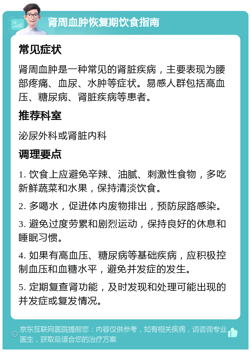 肾周血肿恢复期饮食指南 常见症状 肾周血肿是一种常见的肾脏疾病，主要表现为腰部疼痛、血尿、水肿等症状。易感人群包括高血压、糖尿病、肾脏疾病等患者。 推荐科室 泌尿外科或肾脏内科 调理要点 1. 饮食上应避免辛辣、油腻、刺激性食物，多吃新鲜蔬菜和水果，保持清淡饮食。 2. 多喝水，促进体内废物排出，预防尿路感染。 3. 避免过度劳累和剧烈运动，保持良好的休息和睡眠习惯。 4. 如果有高血压、糖尿病等基础疾病，应积极控制血压和血糖水平，避免并发症的发生。 5. 定期复查肾功能，及时发现和处理可能出现的并发症或复发情况。