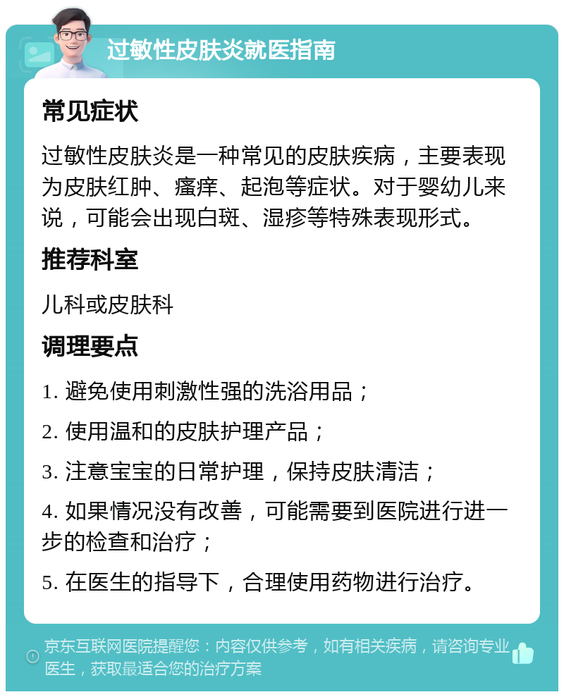 过敏性皮肤炎就医指南 常见症状 过敏性皮肤炎是一种常见的皮肤疾病，主要表现为皮肤红肿、瘙痒、起泡等症状。对于婴幼儿来说，可能会出现白斑、湿疹等特殊表现形式。 推荐科室 儿科或皮肤科 调理要点 1. 避免使用刺激性强的洗浴用品； 2. 使用温和的皮肤护理产品； 3. 注意宝宝的日常护理，保持皮肤清洁； 4. 如果情况没有改善，可能需要到医院进行进一步的检查和治疗； 5. 在医生的指导下，合理使用药物进行治疗。