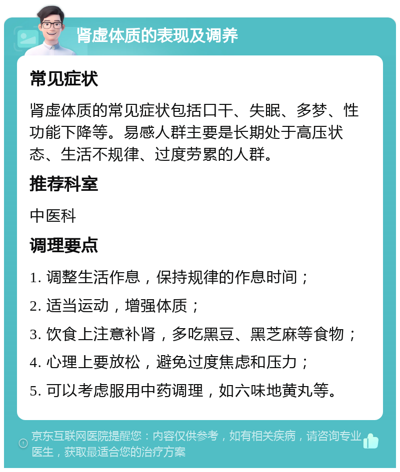 肾虚体质的表现及调养 常见症状 肾虚体质的常见症状包括口干、失眠、多梦、性功能下降等。易感人群主要是长期处于高压状态、生活不规律、过度劳累的人群。 推荐科室 中医科 调理要点 1. 调整生活作息，保持规律的作息时间； 2. 适当运动，增强体质； 3. 饮食上注意补肾，多吃黑豆、黑芝麻等食物； 4. 心理上要放松，避免过度焦虑和压力； 5. 可以考虑服用中药调理，如六味地黄丸等。