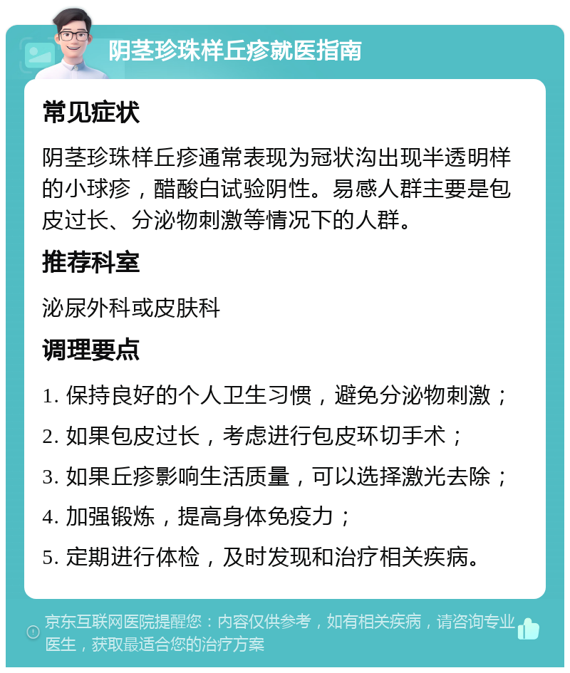 阴茎珍珠样丘疹就医指南 常见症状 阴茎珍珠样丘疹通常表现为冠状沟出现半透明样的小球疹，醋酸白试验阴性。易感人群主要是包皮过长、分泌物刺激等情况下的人群。 推荐科室 泌尿外科或皮肤科 调理要点 1. 保持良好的个人卫生习惯，避免分泌物刺激； 2. 如果包皮过长，考虑进行包皮环切手术； 3. 如果丘疹影响生活质量，可以选择激光去除； 4. 加强锻炼，提高身体免疫力； 5. 定期进行体检，及时发现和治疗相关疾病。