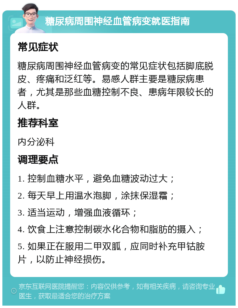 糖尿病周围神经血管病变就医指南 常见症状 糖尿病周围神经血管病变的常见症状包括脚底脱皮、疼痛和泛红等。易感人群主要是糖尿病患者，尤其是那些血糖控制不良、患病年限较长的人群。 推荐科室 内分泌科 调理要点 1. 控制血糖水平，避免血糖波动过大； 2. 每天早上用温水泡脚，涂抹保湿霜； 3. 适当运动，增强血液循环； 4. 饮食上注意控制碳水化合物和脂肪的摄入； 5. 如果正在服用二甲双胍，应同时补充甲钴胺片，以防止神经损伤。