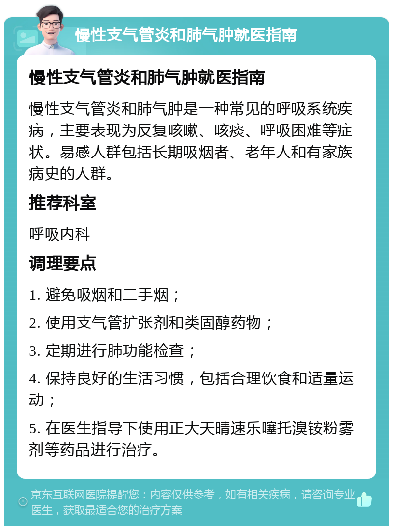 慢性支气管炎和肺气肿就医指南 慢性支气管炎和肺气肿就医指南 慢性支气管炎和肺气肿是一种常见的呼吸系统疾病，主要表现为反复咳嗽、咳痰、呼吸困难等症状。易感人群包括长期吸烟者、老年人和有家族病史的人群。 推荐科室 呼吸内科 调理要点 1. 避免吸烟和二手烟； 2. 使用支气管扩张剂和类固醇药物； 3. 定期进行肺功能检查； 4. 保持良好的生活习惯，包括合理饮食和适量运动； 5. 在医生指导下使用正大天晴速乐噻托溴铵粉雾剂等药品进行治疗。