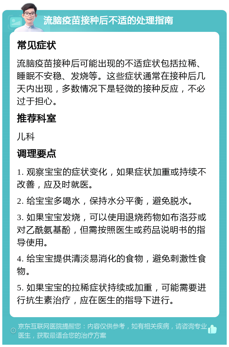 流脑疫苗接种后不适的处理指南 常见症状 流脑疫苗接种后可能出现的不适症状包括拉稀、睡眠不安稳、发烧等。这些症状通常在接种后几天内出现，多数情况下是轻微的接种反应，不必过于担心。 推荐科室 儿科 调理要点 1. 观察宝宝的症状变化，如果症状加重或持续不改善，应及时就医。 2. 给宝宝多喝水，保持水分平衡，避免脱水。 3. 如果宝宝发烧，可以使用退烧药物如布洛芬或对乙酰氨基酚，但需按照医生或药品说明书的指导使用。 4. 给宝宝提供清淡易消化的食物，避免刺激性食物。 5. 如果宝宝的拉稀症状持续或加重，可能需要进行抗生素治疗，应在医生的指导下进行。