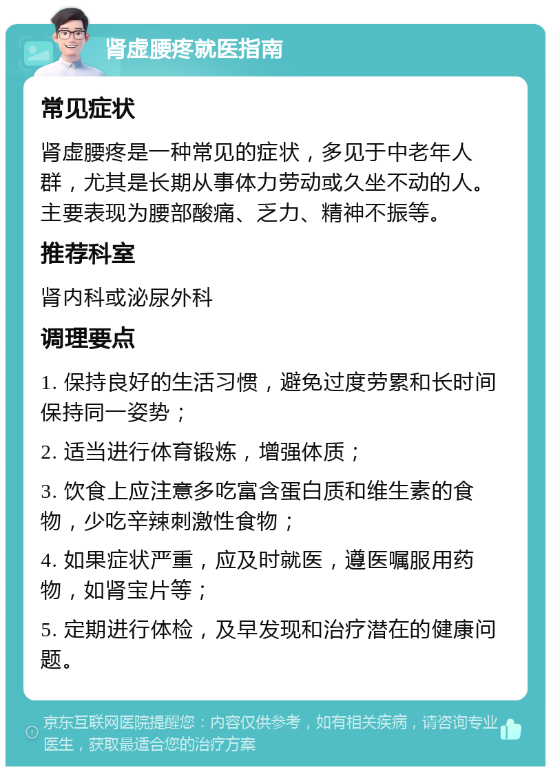 肾虚腰疼就医指南 常见症状 肾虚腰疼是一种常见的症状，多见于中老年人群，尤其是长期从事体力劳动或久坐不动的人。主要表现为腰部酸痛、乏力、精神不振等。 推荐科室 肾内科或泌尿外科 调理要点 1. 保持良好的生活习惯，避免过度劳累和长时间保持同一姿势； 2. 适当进行体育锻炼，增强体质； 3. 饮食上应注意多吃富含蛋白质和维生素的食物，少吃辛辣刺激性食物； 4. 如果症状严重，应及时就医，遵医嘱服用药物，如肾宝片等； 5. 定期进行体检，及早发现和治疗潜在的健康问题。