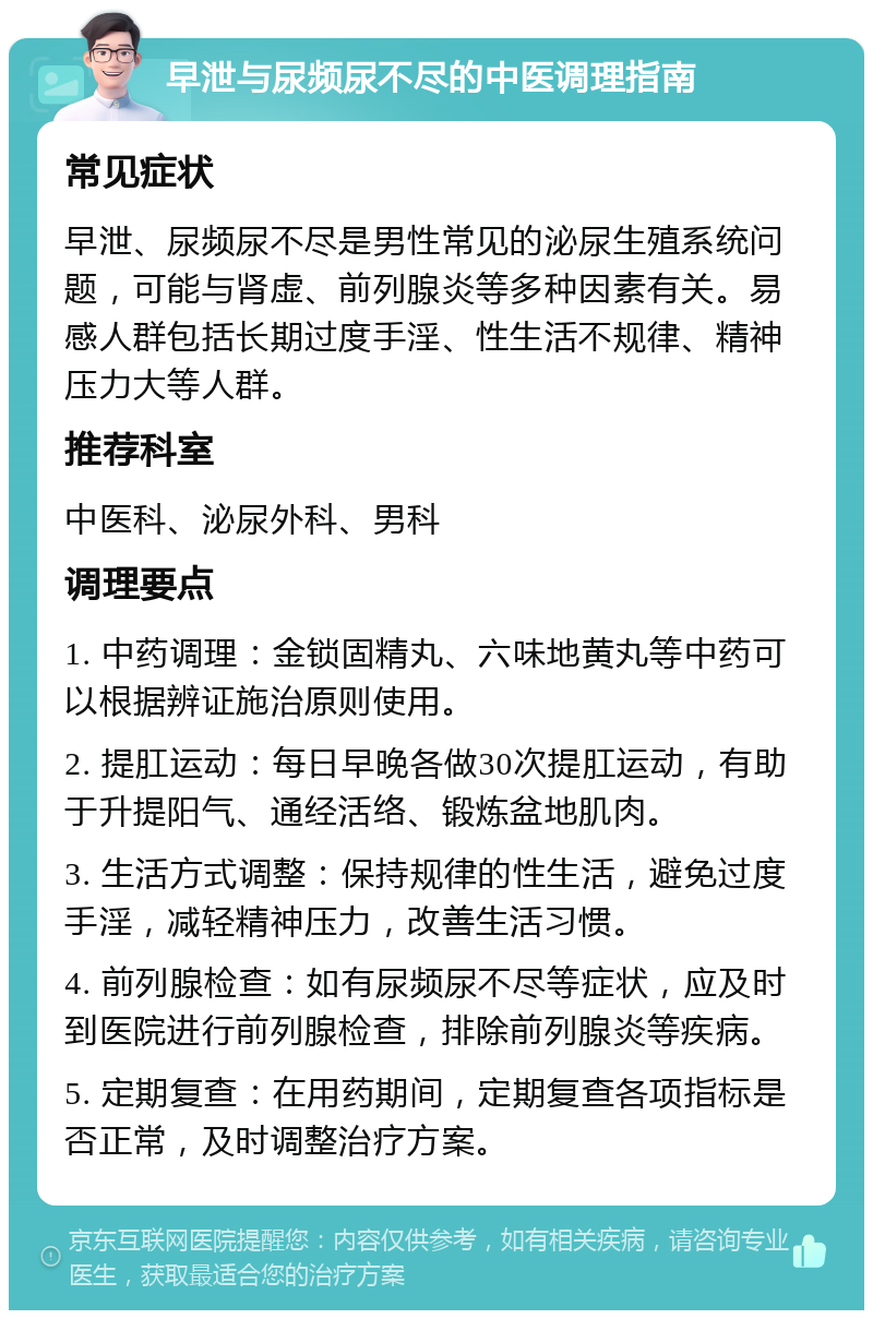 早泄与尿频尿不尽的中医调理指南 常见症状 早泄、尿频尿不尽是男性常见的泌尿生殖系统问题，可能与肾虚、前列腺炎等多种因素有关。易感人群包括长期过度手淫、性生活不规律、精神压力大等人群。 推荐科室 中医科、泌尿外科、男科 调理要点 1. 中药调理：金锁固精丸、六味地黄丸等中药可以根据辨证施治原则使用。 2. 提肛运动：每日早晚各做30次提肛运动，有助于升提阳气、通经活络、锻炼盆地肌肉。 3. 生活方式调整：保持规律的性生活，避免过度手淫，减轻精神压力，改善生活习惯。 4. 前列腺检查：如有尿频尿不尽等症状，应及时到医院进行前列腺检查，排除前列腺炎等疾病。 5. 定期复查：在用药期间，定期复查各项指标是否正常，及时调整治疗方案。