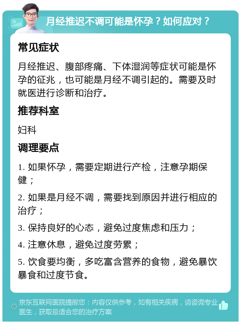 月经推迟不调可能是怀孕？如何应对？ 常见症状 月经推迟、腹部疼痛、下体湿润等症状可能是怀孕的征兆，也可能是月经不调引起的。需要及时就医进行诊断和治疗。 推荐科室 妇科 调理要点 1. 如果怀孕，需要定期进行产检，注意孕期保健； 2. 如果是月经不调，需要找到原因并进行相应的治疗； 3. 保持良好的心态，避免过度焦虑和压力； 4. 注意休息，避免过度劳累； 5. 饮食要均衡，多吃富含营养的食物，避免暴饮暴食和过度节食。