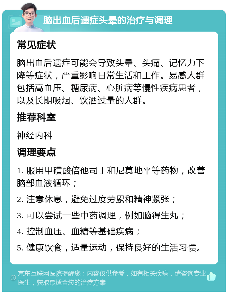 脑出血后遗症头晕的治疗与调理 常见症状 脑出血后遗症可能会导致头晕、头痛、记忆力下降等症状，严重影响日常生活和工作。易感人群包括高血压、糖尿病、心脏病等慢性疾病患者，以及长期吸烟、饮酒过量的人群。 推荐科室 神经内科 调理要点 1. 服用甲磺酸倍他司丁和尼莫地平等药物，改善脑部血液循环； 2. 注意休息，避免过度劳累和精神紧张； 3. 可以尝试一些中药调理，例如脑得生丸； 4. 控制血压、血糖等基础疾病； 5. 健康饮食，适量运动，保持良好的生活习惯。