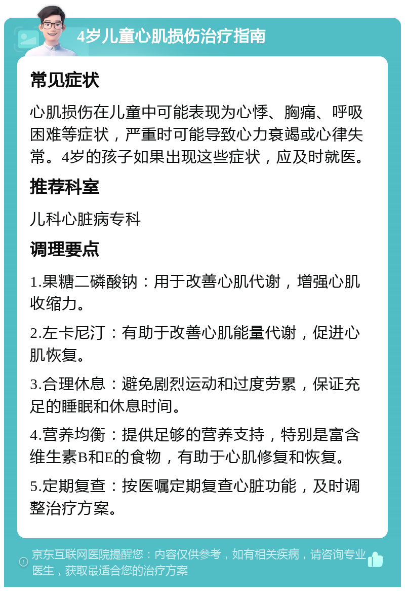 4岁儿童心肌损伤治疗指南 常见症状 心肌损伤在儿童中可能表现为心悸、胸痛、呼吸困难等症状，严重时可能导致心力衰竭或心律失常。4岁的孩子如果出现这些症状，应及时就医。 推荐科室 儿科心脏病专科 调理要点 1.果糖二磷酸钠：用于改善心肌代谢，增强心肌收缩力。 2.左卡尼汀：有助于改善心肌能量代谢，促进心肌恢复。 3.合理休息：避免剧烈运动和过度劳累，保证充足的睡眠和休息时间。 4.营养均衡：提供足够的营养支持，特别是富含维生素B和E的食物，有助于心肌修复和恢复。 5.定期复查：按医嘱定期复查心脏功能，及时调整治疗方案。