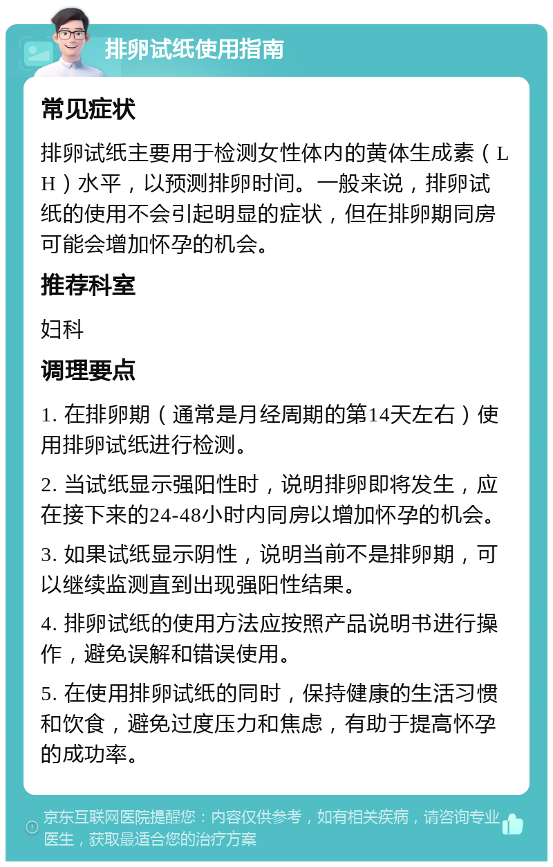 排卵试纸使用指南 常见症状 排卵试纸主要用于检测女性体内的黄体生成素（LH）水平，以预测排卵时间。一般来说，排卵试纸的使用不会引起明显的症状，但在排卵期同房可能会增加怀孕的机会。 推荐科室 妇科 调理要点 1. 在排卵期（通常是月经周期的第14天左右）使用排卵试纸进行检测。 2. 当试纸显示强阳性时，说明排卵即将发生，应在接下来的24-48小时内同房以增加怀孕的机会。 3. 如果试纸显示阴性，说明当前不是排卵期，可以继续监测直到出现强阳性结果。 4. 排卵试纸的使用方法应按照产品说明书进行操作，避免误解和错误使用。 5. 在使用排卵试纸的同时，保持健康的生活习惯和饮食，避免过度压力和焦虑，有助于提高怀孕的成功率。